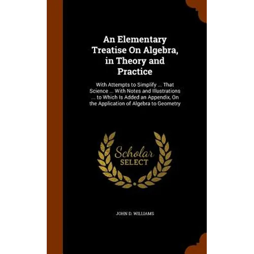 An Elementary Treatise On Algebra, in Theory and Practice: With Attempts to Simplify ... That Science ... With Notes and Illustrations ... to Which Is