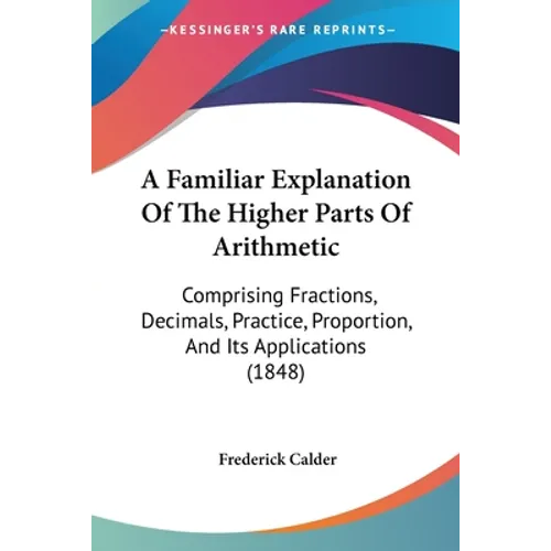 A Familiar Explanation Of The Higher Parts Of Arithmetic: Comprising Fractions, Decimals, Practice, Proportion, And Its Applications (1848)
