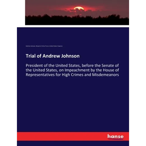 Trial of Andrew Johnson: President of the United States, before the Senate of the United States, on Impeachment by the House of Representatives for Hi