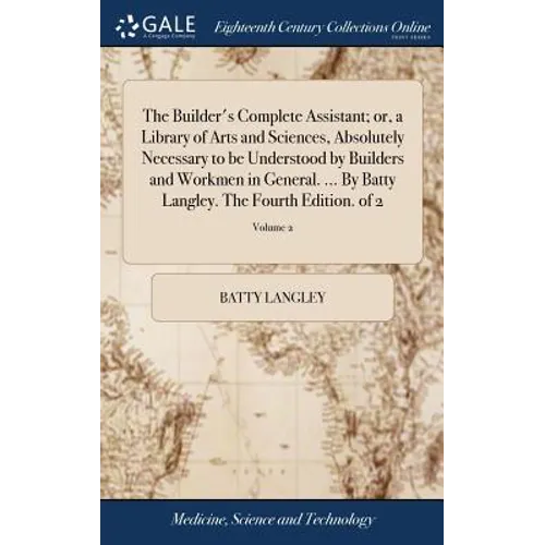 The Builder's Complete Assistant; or, a Library of Arts and Sciences, Absolutely Necessary to be Understood by Builders and Workmen in General. ... By