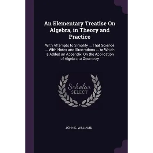 An Elementary Treatise On Algebra, in Theory and Practice: With Attempts to Simplify ... That Science ... With Notes and Illustrations ... to Which Is
