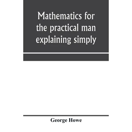 Mathematics for the practical man explaining simply and quickly all the elements of algebra, geometry, trigonometry, logarithms, coördinate geom