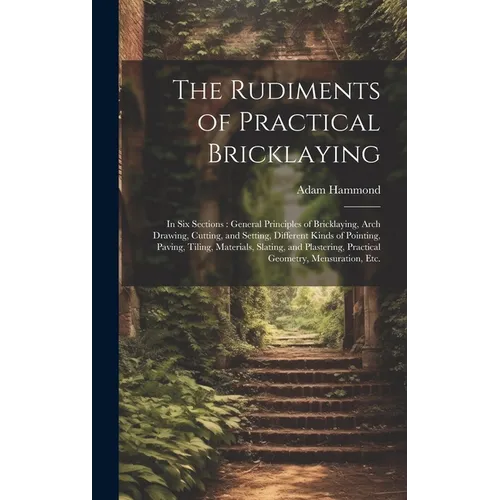 The Rudiments of Practical Bricklaying: in Six Sections: General Principles of Bricklaying, Arch Drawing, Cutting, and Setting, Different Kinds of Poi